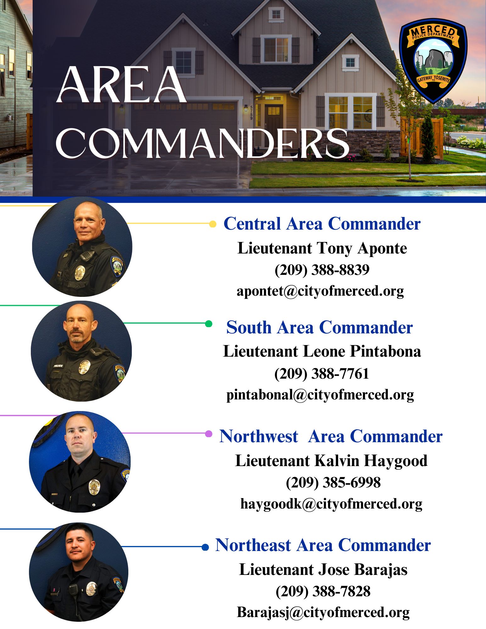 Area Commanders: Central Area Commander, Lieutenant Tony Aponte, (209) 388-8839,
apontet@cityofmerced.org
; South Area Commander, Lieutenant Leone Pintabona, (209) 388-7761,
pintabonal@cityofmerced.org
; Northwest Area Commander, Lieutenant Kalvin Haygood, (209) 385-6998,
haygoodk@cityofmerced.org
; Northeast Area Commander, Lieutenant Jose Barajas, (209) 388-7828,
dabneyd@cityofmerced.org